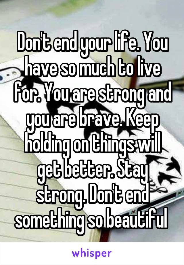 Don't end your life. You have so much to live for. You are strong and you are brave. Keep holding on things will get better. Stay strong. Don't end something so beautiful 