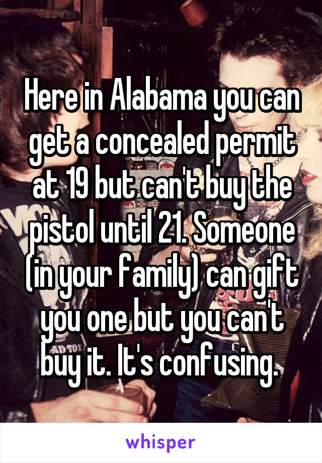 Here in Alabama you can get a concealed permit at 19 but can't buy the pistol until 21. Someone (in your family) can gift you one but you can't buy it. It's confusing. 