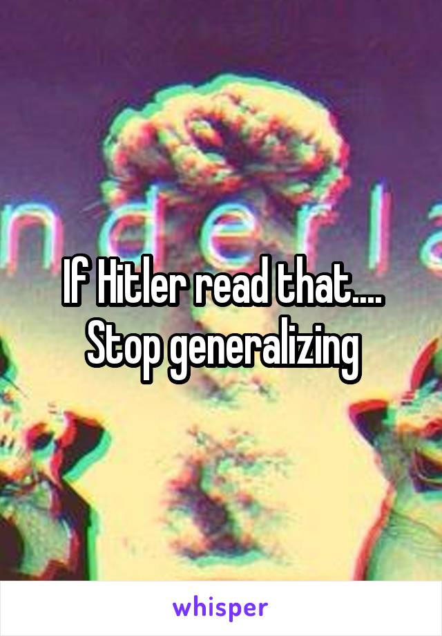 If Hitler read that.... Stop generalizing