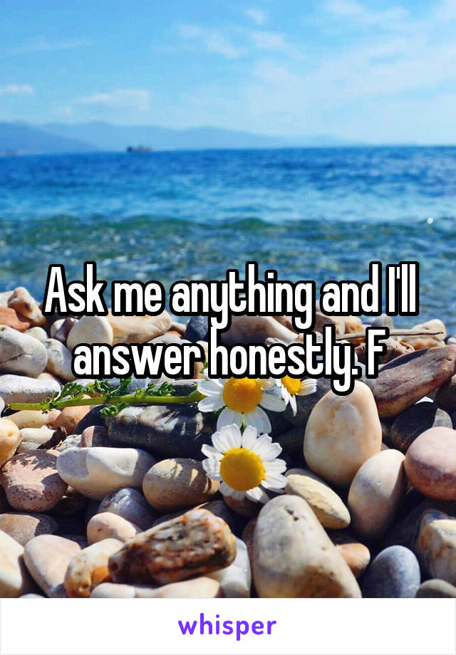 Ask me anything and I'll answer honestly. F