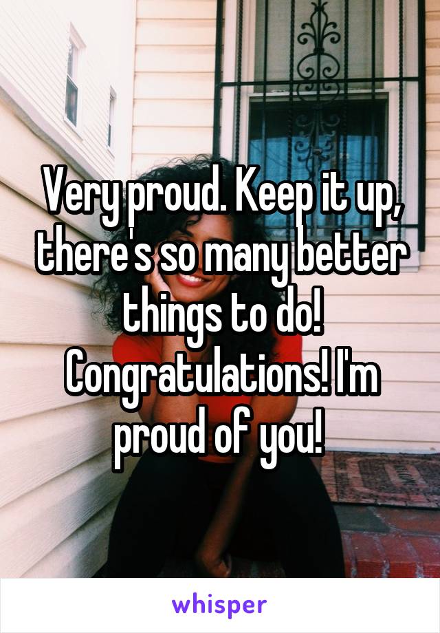 Very proud. Keep it up, there's so many better things to do! Congratulations! I'm proud of you! 