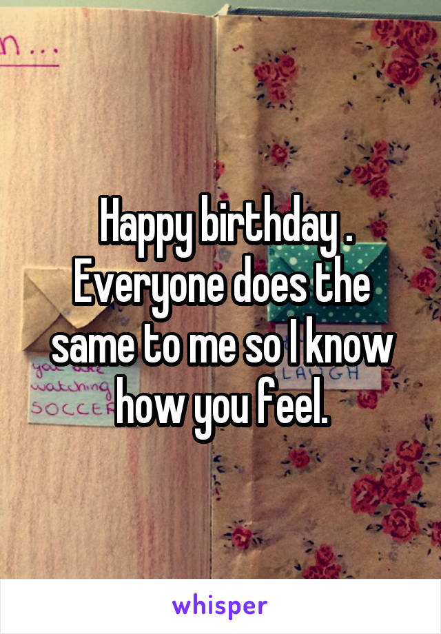  Happy birthday . Everyone does the same to me so I know how you feel.