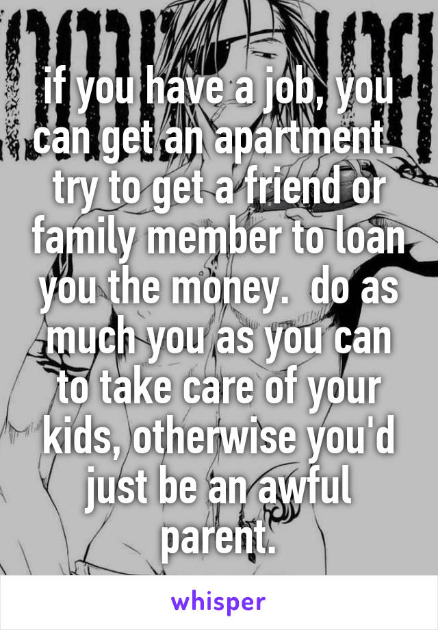 if you have a job, you can get an apartment.  try to get a friend or family member to loan you the money.  do as much you as you can to take care of your kids, otherwise you'd just be an awful parent.