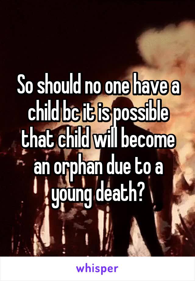 So should no one have a child bc it is possible that child will become an orphan due to a young death?