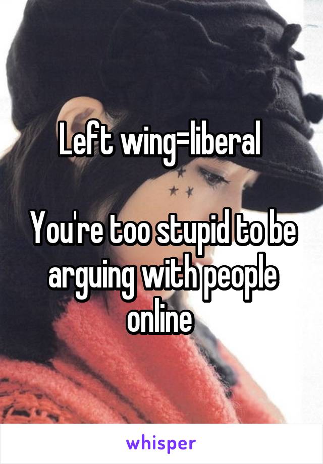 Left wing=liberal 

You're too stupid to be arguing with people online 