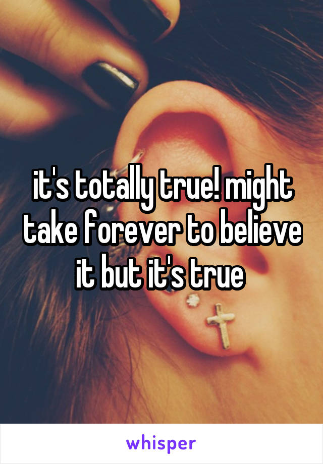 it's totally true! might take forever to believe it but it's true 