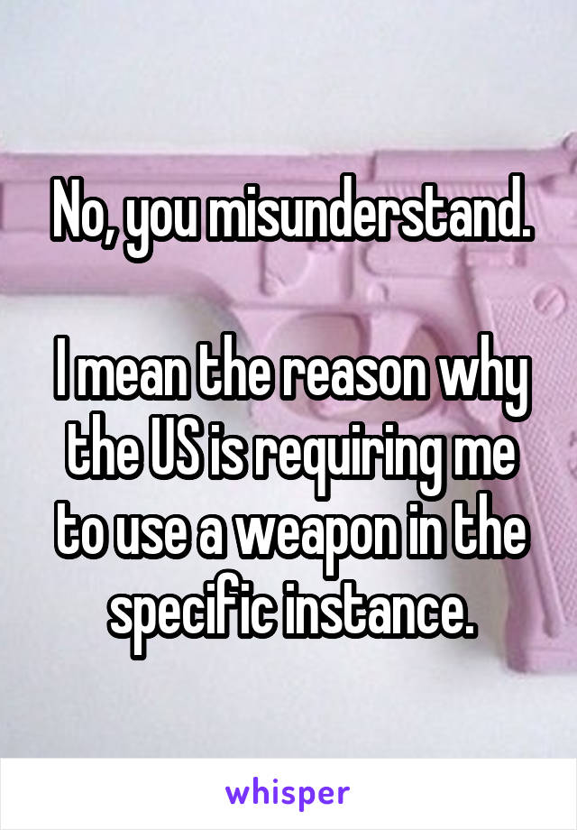 No, you misunderstand.

I mean the reason why the US is requiring me to use a weapon in the specific instance.