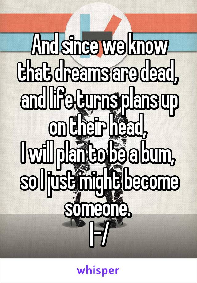 And since we know that dreams are dead, 
and life turns plans up on their head, 
I will plan to be a bum, 
so I just might become someone. 
|-/