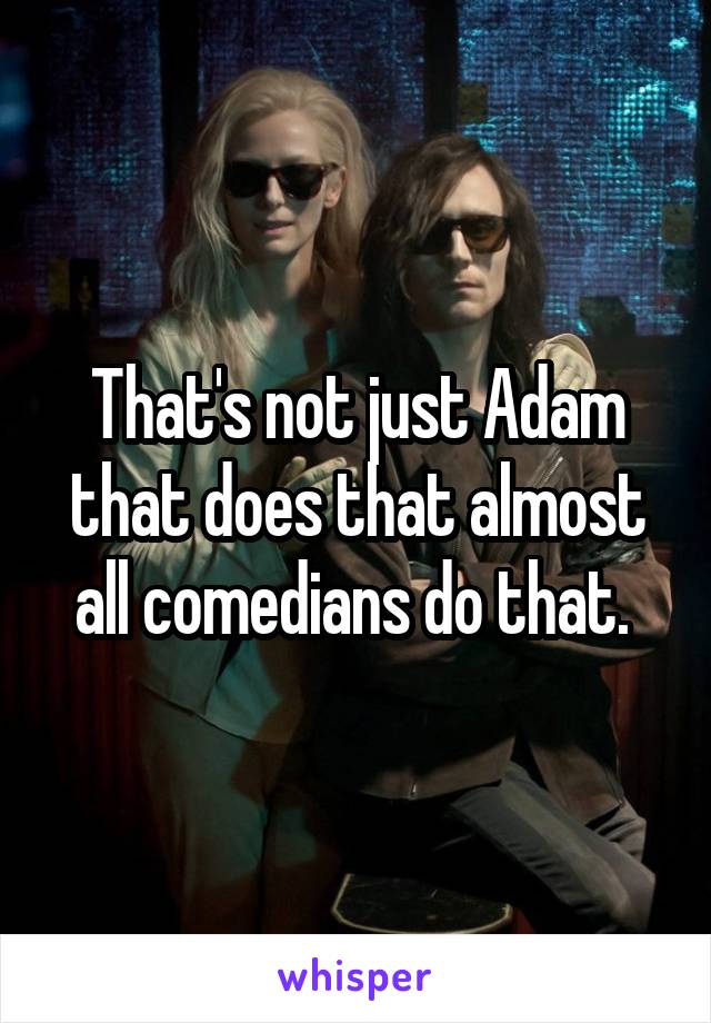 That's not just Adam that does that almost all comedians do that. 