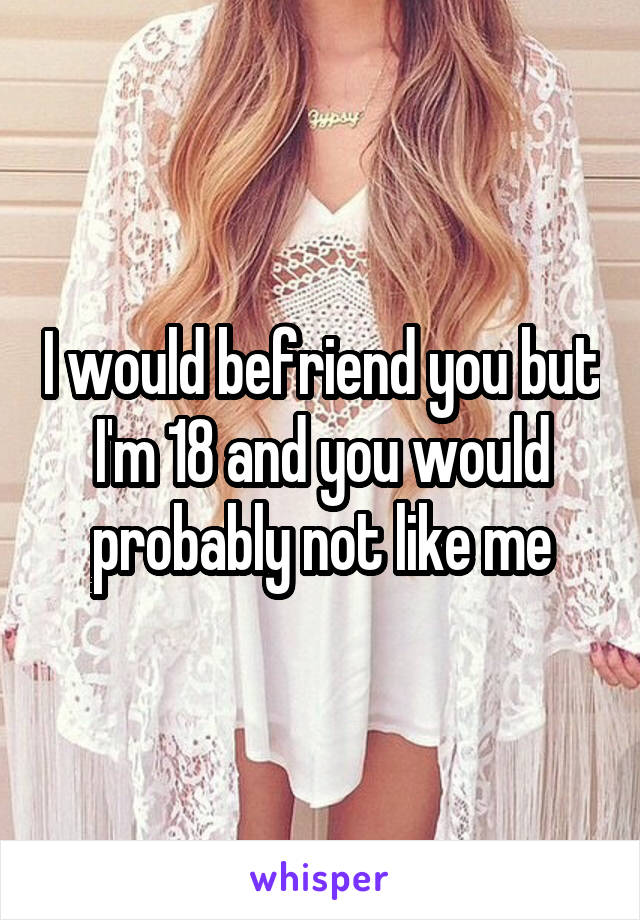 I would befriend you but I'm 18 and you would probably not like me