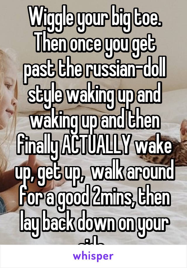 Wiggle your big toe.
Then once you get past the russian-doll style waking up and waking up and then finally ACTUALLY wake up, get up,  walk around for a good 2mins, then lay back down on your side. 