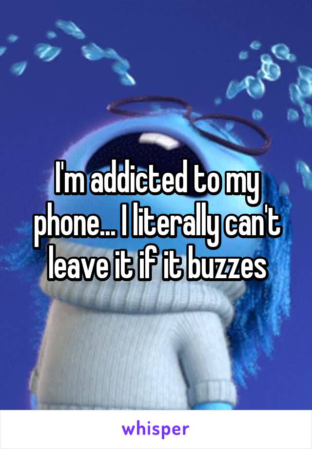 I'm addicted to my phone... I literally can't leave it if it buzzes