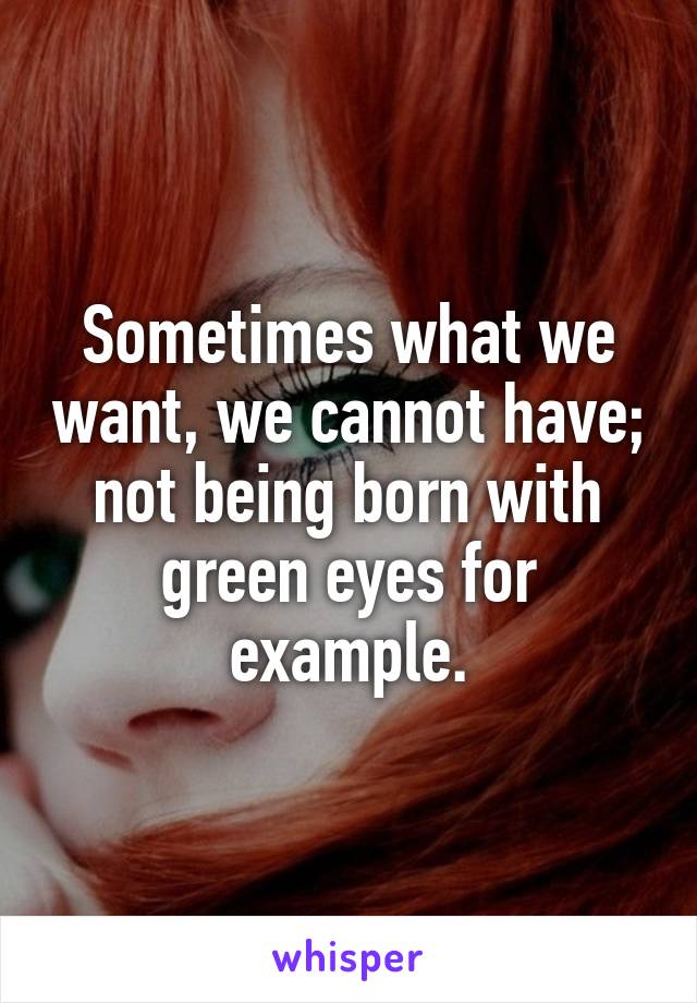 Sometimes what we want, we cannot have; not being born with green eyes for example.