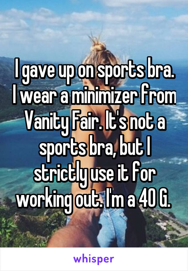 I gave up on sports bra. I wear a minimizer from Vanity Fair. It's not a sports bra, but I strictly use it for working out. I'm a 40 G. 