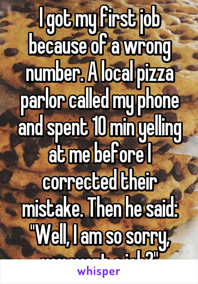 I got my first job because of a wrong number. A local pizza parlor called my phone and spent 10 min yelling at me before I corrected their mistake. Then he said:
"Well, I am so sorry, you want a job?"