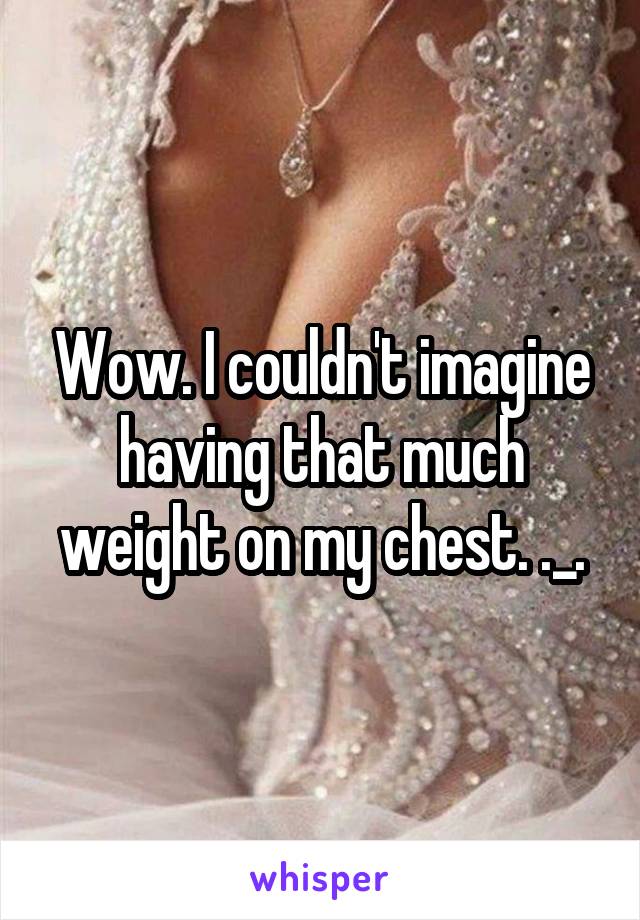 Wow. I couldn't imagine having that much weight on my chest. ._.