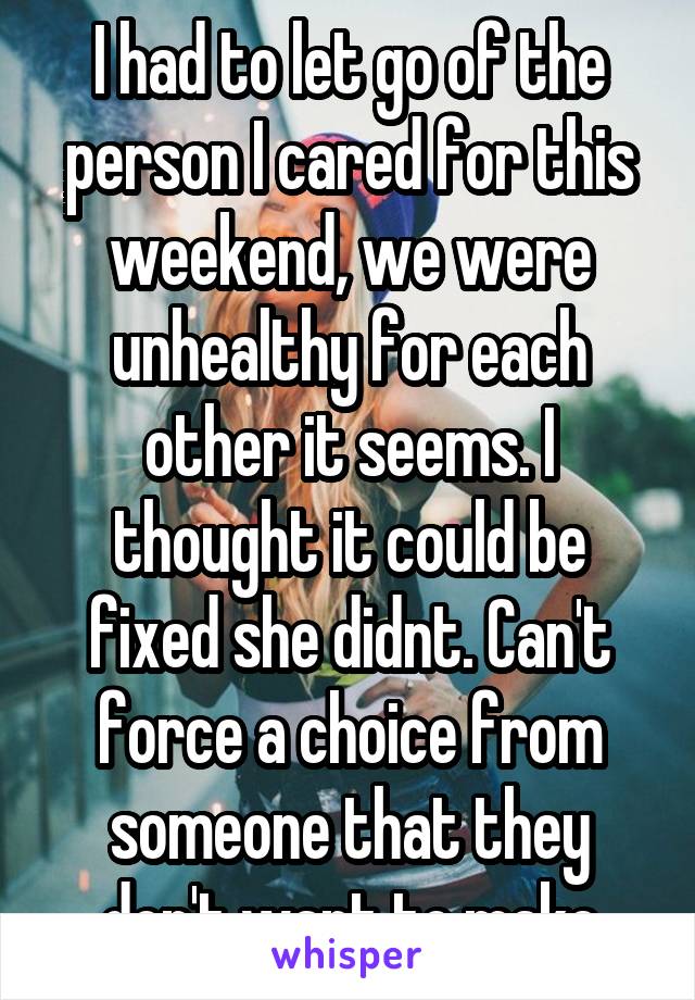 I had to let go of the person I cared for this weekend, we were unhealthy for each other it seems. I thought it could be fixed she didnt. Can't force a choice from someone that they don't want to make