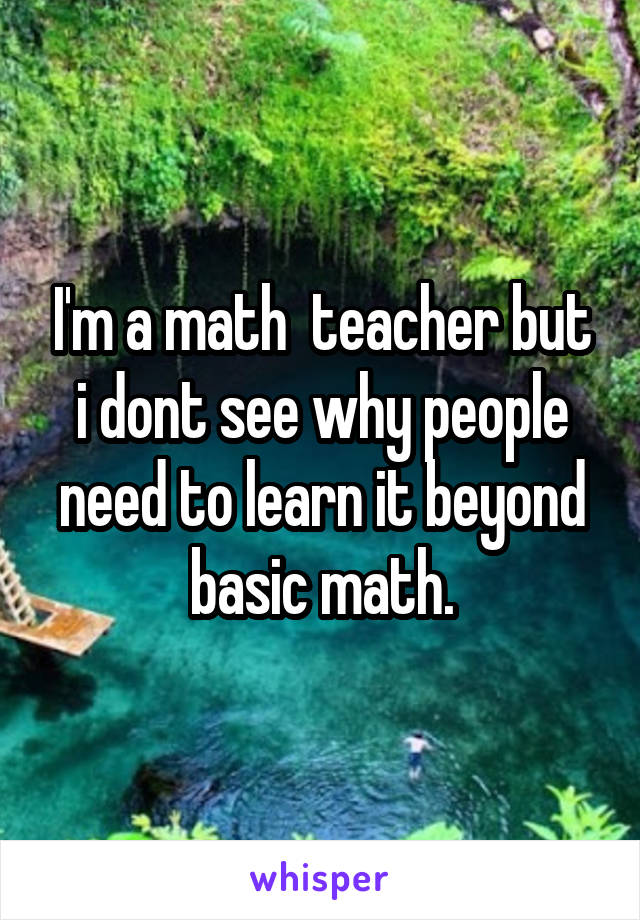 I'm a math  teacher but i dont see why people need to learn it beyond basic math.