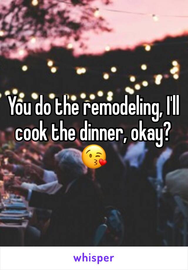 You do the remodeling, I'll cook the dinner, okay? 😘