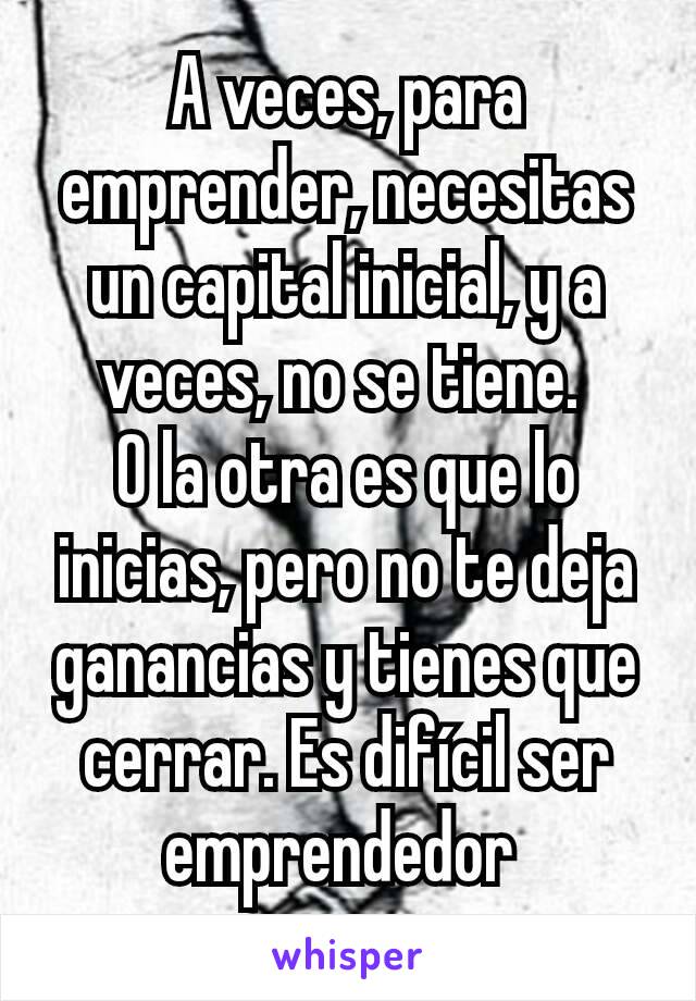 A veces, para emprender, necesitas un capital inicial, y a veces, no se tiene. 
O la otra es que lo inicias, pero no te deja ganancias y tienes que cerrar. Es difícil ser emprendedor 