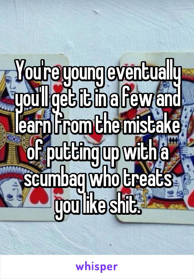 You're young eventually you'll get it in a few and learn from the mistake of putting up with a scumbag who treats you like shit.