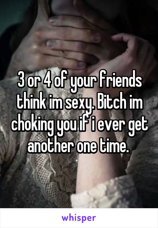 3 or 4 of your friends think im sexy. Bitch im choking you if i ever get another one time. 