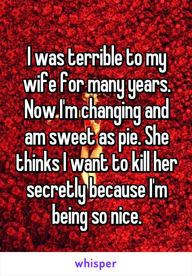 I was terrible to my wife for many years. Now I'm changing and am sweet as pie. She thinks I want to kill her secretly because I'm being so nice.