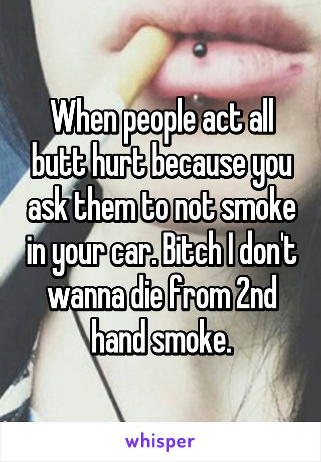 When people act all butt hurt because you ask them to not smoke in your car. Bitch I don't wanna die from 2nd hand smoke.