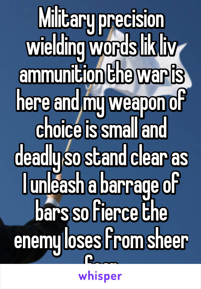 Military precision wielding words lik liv ammunition the war is here and my weapon of choice is small and deadly so stand clear as I unleash a barrage of bars so fierce the enemy loses from sheer fear