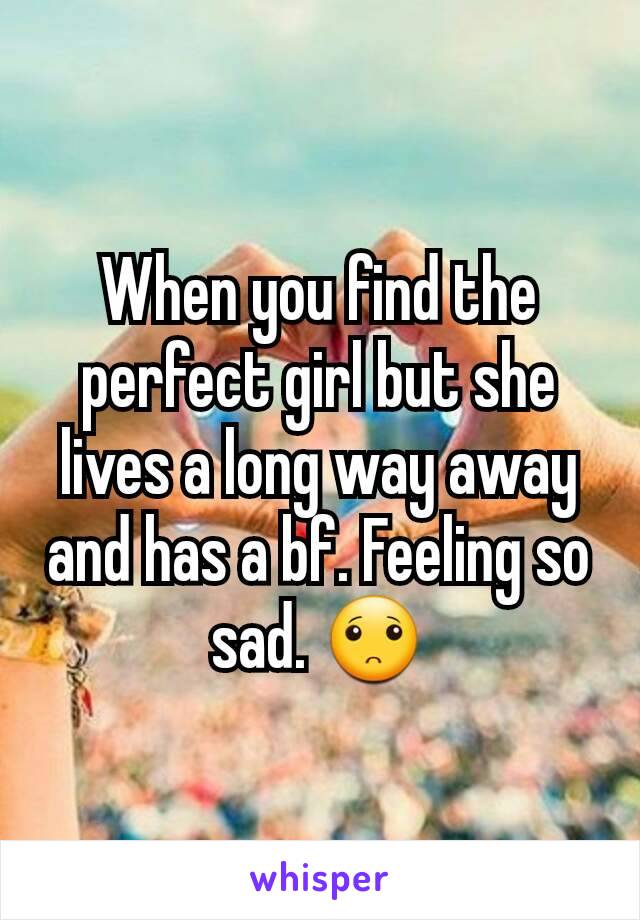 When you find the perfect girl but she lives a long way away and has a bf. Feeling so sad. 🙁