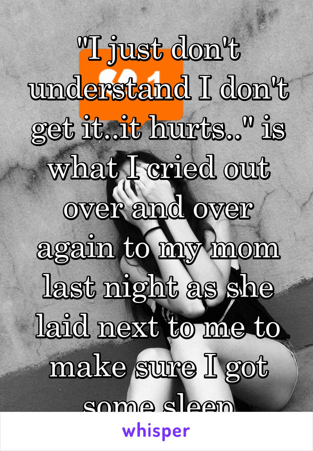 "I just don't understand I don't get it..it hurts.." is what I cried out over and over again to my mom last night as she laid next to me to make sure I got some sleep