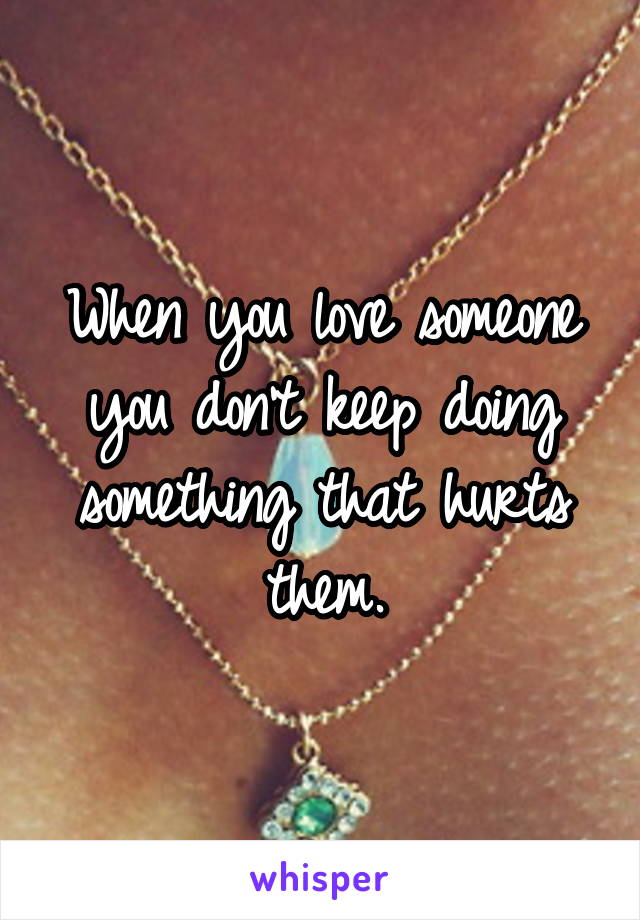 When you love someone you don't keep doing something that hurts them.