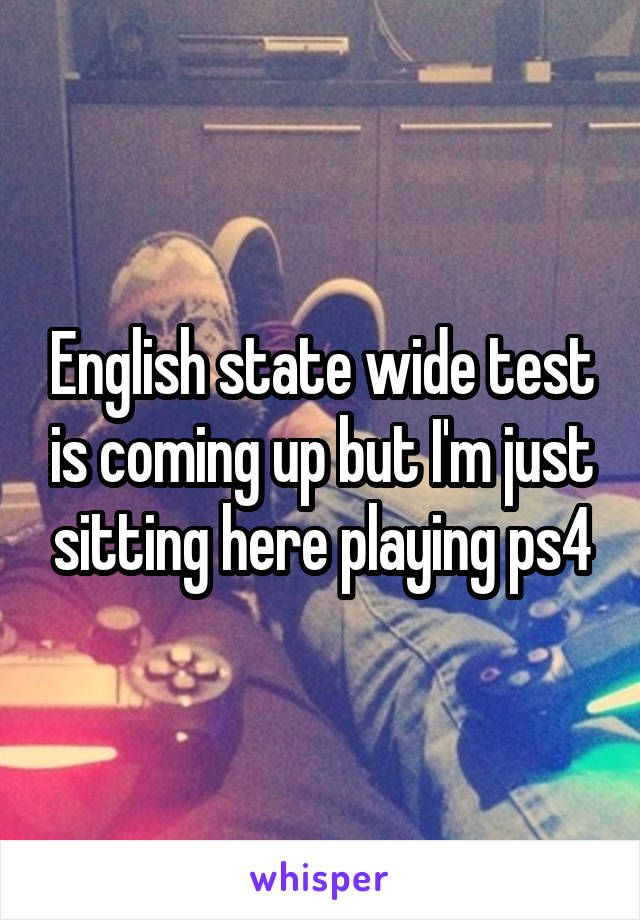 English state wide test is coming up but I'm just sitting here playing ps4