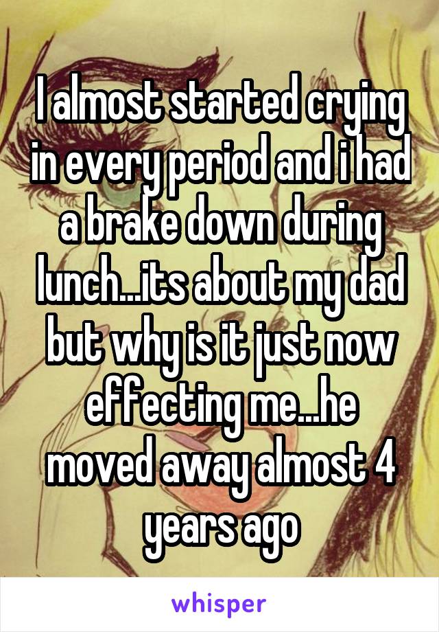 I almost started crying in every period and i had a brake down during lunch...its about my dad but why is it just now effecting me...he moved away almost 4 years ago
