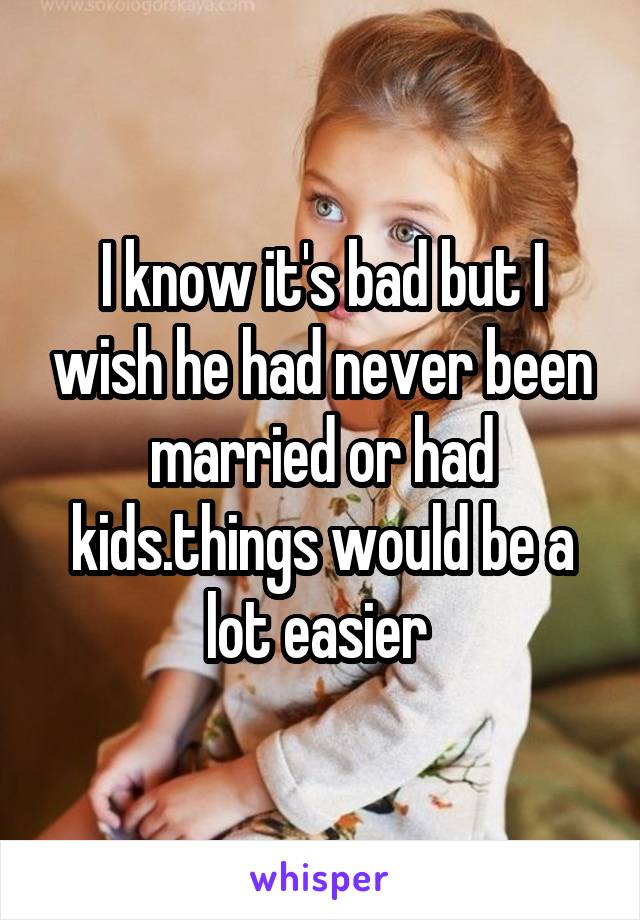 I know it's bad but I wish he had never been married or had kids.things would be a lot easier 