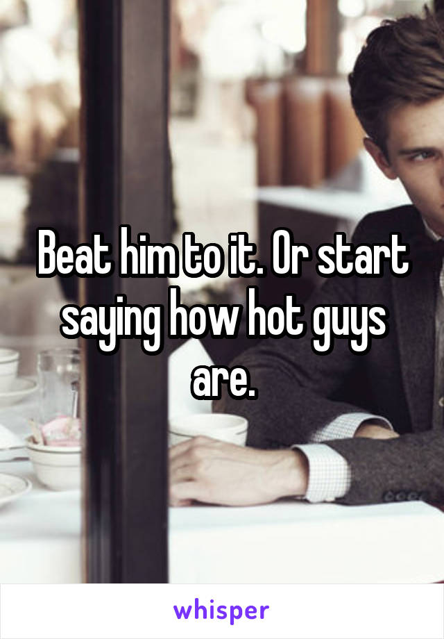 Beat him to it. Or start saying how hot guys are.