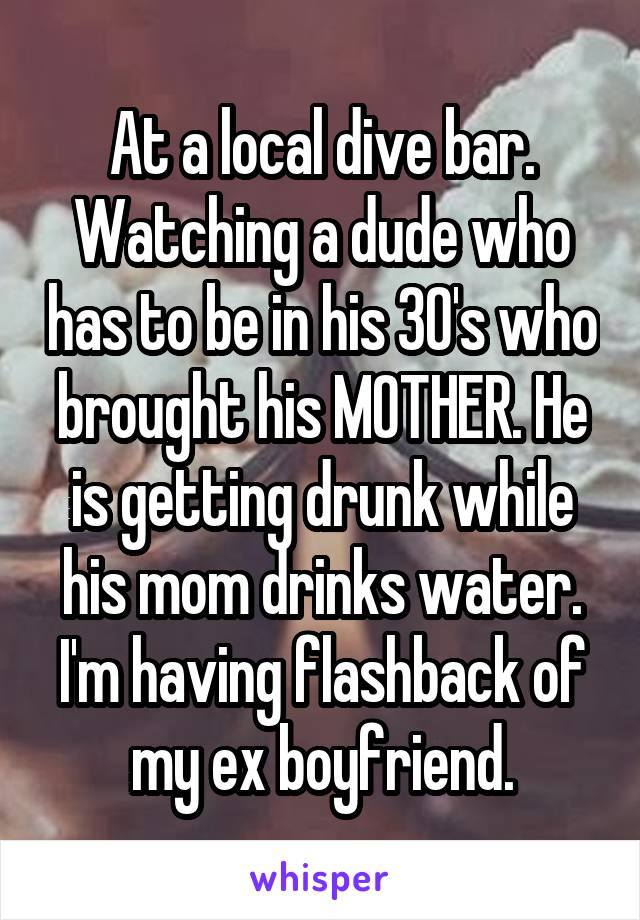 At a local dive bar. Watching a dude who has to be in his 30's who brought his MOTHER. He is getting drunk while his mom drinks water. I'm having flashback of my ex boyfriend.