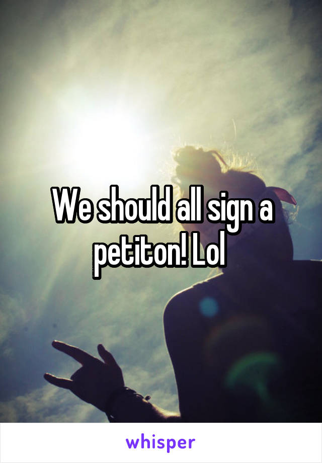 We should all sign a petiton! Lol 