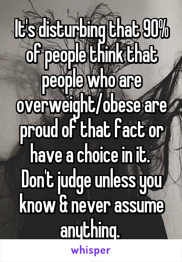 It's disturbing that 90% of people think that people who are overweight/obese are proud of that fact or have a choice in it. 
Don't judge unless you know & never assume anything. 
