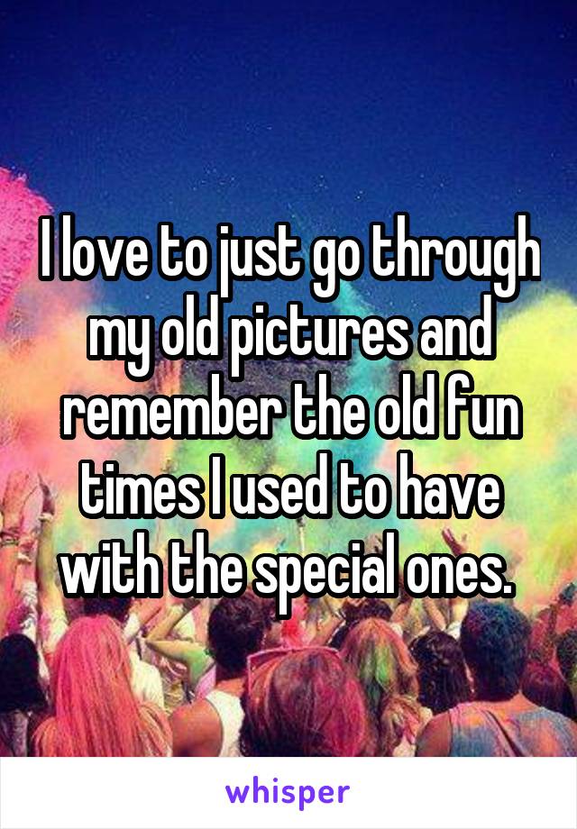 I love to just go through my old pictures and remember the old fun times I used to have with the special ones. 