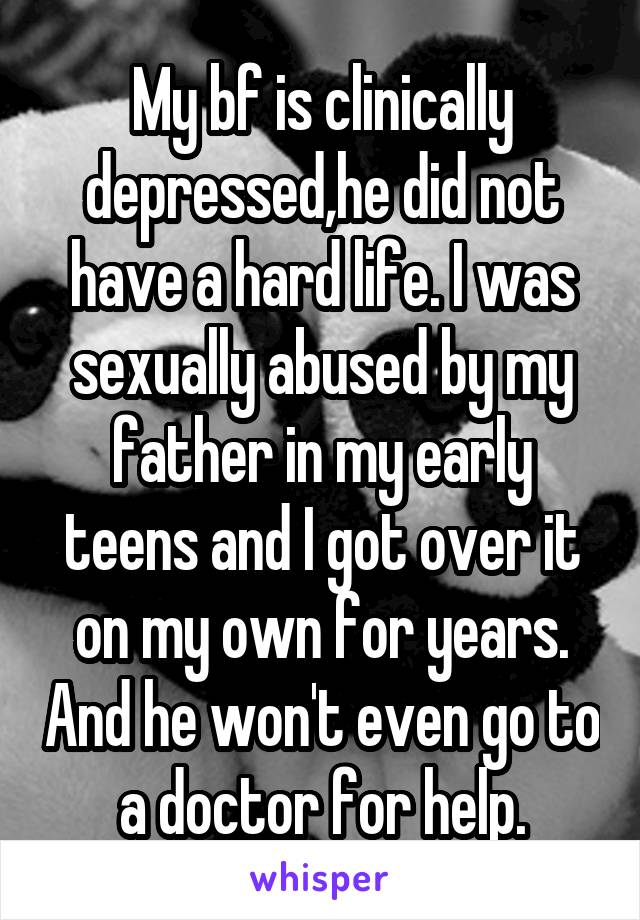 My bf is clinically depressed,he did not have a hard life. I was sexually abused by my father in my early teens and I got over it on my own for years. And he won't even go to a doctor for help.