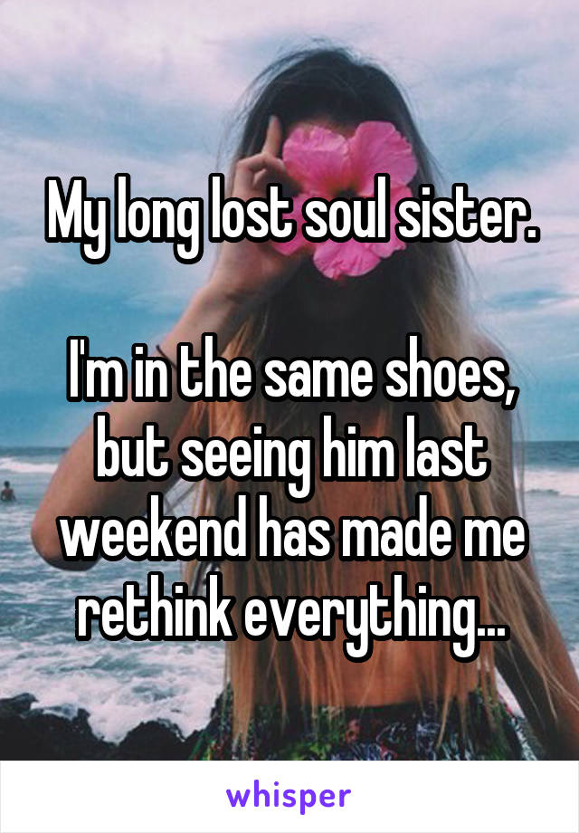 My long lost soul sister.

I'm in the same shoes, but seeing him last weekend has made me rethink everything...