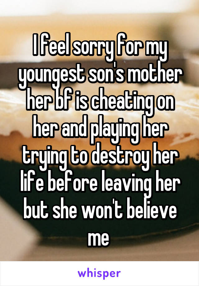 I feel sorry for my youngest son's mother her bf is cheating on her and playing her
trying to destroy her life before leaving her
but she won't believe me 