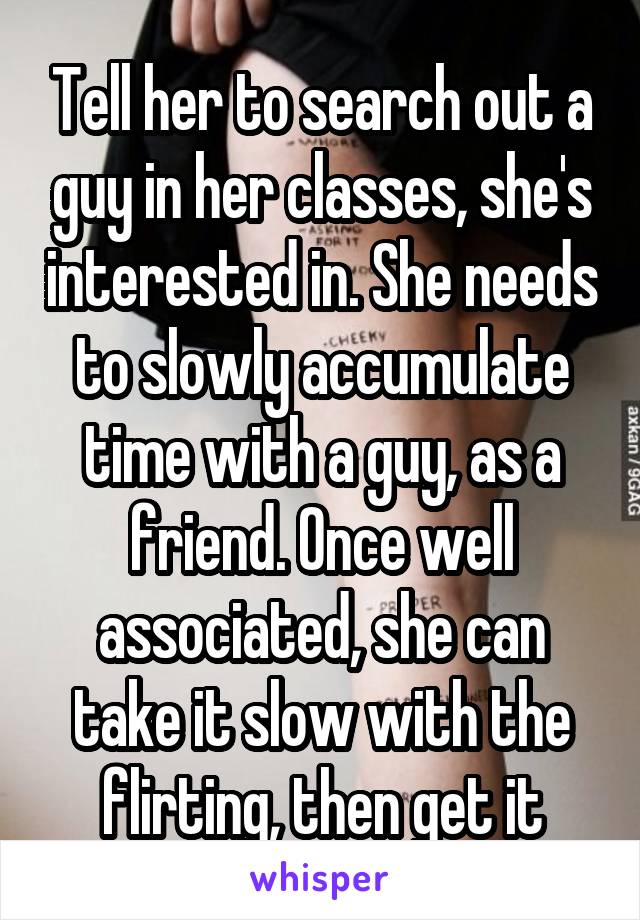 Tell her to search out a guy in her classes, she's interested in. She needs to slowly accumulate time with a guy, as a friend. Once well associated, she can take it slow with the flirting, then get it