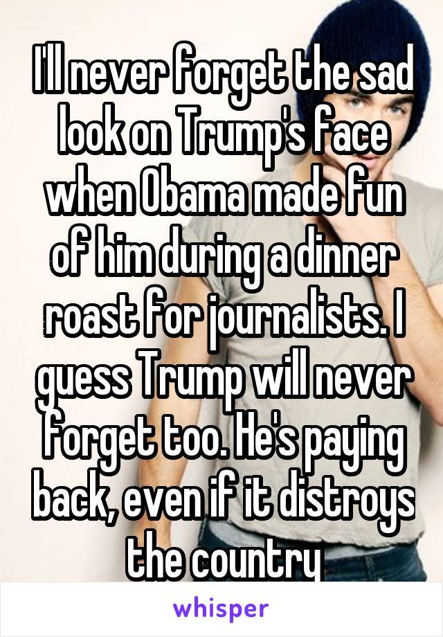 I'll never forget the sad look on Trump's face when Obama made fun of him during a dinner roast for journalists. I guess Trump will never forget too. He's paying back, even if it distroys the country