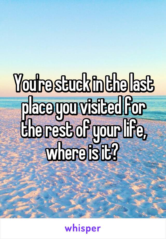 You're stuck in the last place you visited for the rest of your life, where is it? 