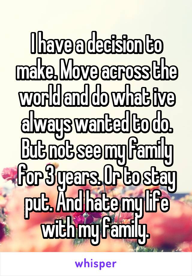 I have a decision to make. Move across the world and do what ive always wanted to do. But not see my family for 3 years. Or to stay put. And hate my life with my family. 