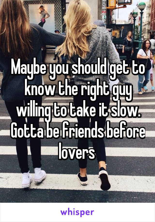 Maybe you should get to know the right guy willing to take it slow. Gotta be friends before lovers 