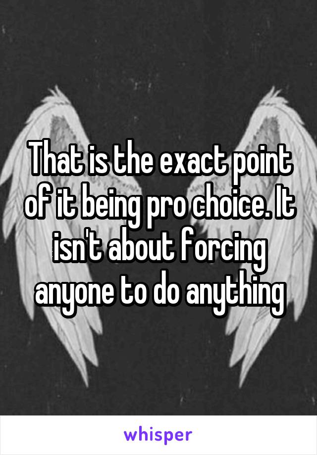 That is the exact point of it being pro choice. It isn't about forcing anyone to do anything