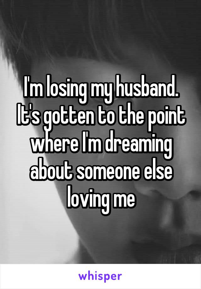 I'm losing my husband. It's gotten to the point where I'm dreaming about someone else loving me